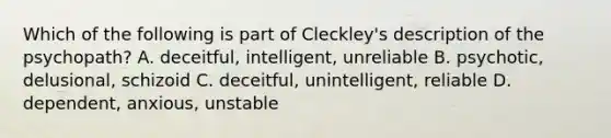 Which of the following is part of Cleckley's description of the psychopath? A. deceitful, intelligent, unreliable B. psychotic, delusional, schizoid C. deceitful, unintelligent, reliable D. dependent, anxious, unstable