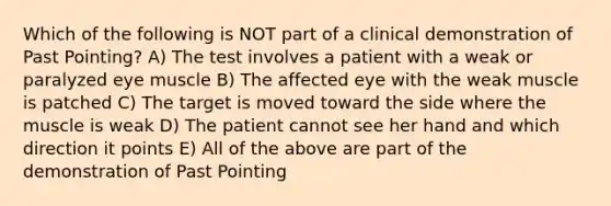 Which of the following is NOT part of a clinical demonstration of Past Pointing? A) The test involves a patient with a weak or paralyzed eye muscle B) The affected eye with the weak muscle is patched C) The target is moved toward the side where the muscle is weak D) The patient cannot see her hand and which direction it points E) All of the above are part of the demonstration of Past Pointing