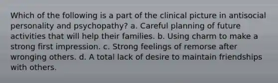 Which of the following is a part of the clinical picture in antisocial personality and psychopathy? a. Careful planning of future activities that will help their families. b. Using charm to make a strong first impression. c. Strong feelings of remorse after wronging others. d. A total lack of desire to maintain friendships with others.