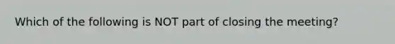 Which of the following is NOT part of closing the meeting?