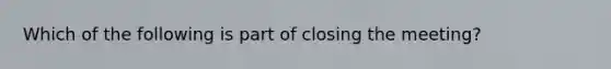 Which of the following is part of closing the meeting?