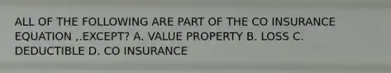 ALL OF THE FOLLOWING ARE PART OF THE CO INSURANCE EQUATION ,.EXCEPT? A. VALUE PROPERTY B. LOSS C. DEDUCTIBLE D. CO INSURANCE