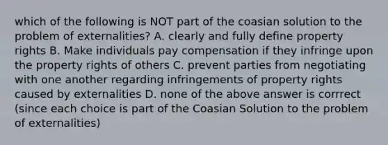 which of the following is NOT part of the coasian solution to the problem of externalities? A. clearly and fully define property rights B. Make individuals pay compensation if they infringe upon the property rights of others C. prevent parties from negotiating with one another regarding infringements of property rights caused by externalities D. none of the above answer is corrrect (since each choice is part of the Coasian Solution to the problem of externalities)