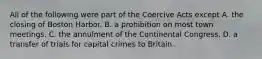 All of the following were part of the Coercive Acts except A. the closing of Boston Harbor. B. a prohibition on most town meetings. C. the annulment of the Continental Congress. D. a transfer of trials for capital crimes to Britain.