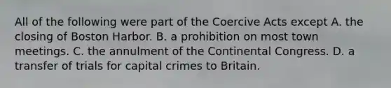 All of the following were part of the Coercive Acts except A. the closing of Boston Harbor. B. a prohibition on most town meetings. C. the annulment of the Continental Congress. D. a transfer of trials for capital crimes to Britain.