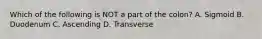 Which of the following is NOT a part of the colon? A. Sigmoid B. Duodenum C. Ascending D. Transverse