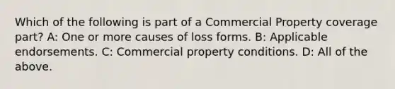 Which of the following is part of a Commercial Property coverage part? A: One or more causes of loss forms. B: Applicable endorsements. C: Commercial property conditions. D: All of the above.