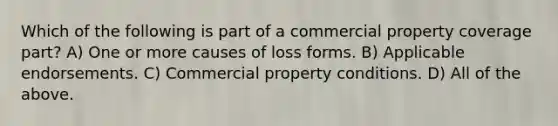 Which of the following is part of a commercial property coverage part? A) One or more causes of loss forms. B) Applicable endorsements. C) Commercial property conditions. D) All of the above.