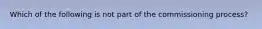 Which of the following is not part of the commissioning process?