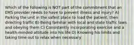 Which of the following is NOT part of the commitment that an EMS provider needs to have to prevent illness and injury? A) Parking the unit in the safest place to load the patient, then directing traffic B) Being familiar with local and state traffic laws and obeying them C) Consistently incorporating exercise and a health-minded attitude into his life D) Knowing his limits and taking time out to relax when necessary
