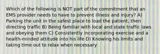 Which of the following is NOT part of the commitment that an EMS provider needs to have to prevent illness and injury? A) Parking the unit in the safest place to load the patient, then directing traffic B) Being familiar with local and state traffic laws and obeying them C) Consistently incorporating exercise and a health-minded attitude into his life D) Knowing his limits and taking time out to relax when necessary