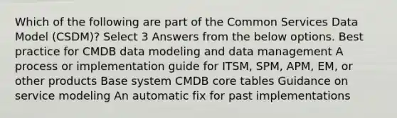 Which of the following are part of the Common Services Data Model (CSDM)? Select 3 Answers from the below options. Best practice for CMDB data modeling and data management A process or implementation guide for ITSM, SPM, APM, EM, or other products Base system CMDB core tables Guidance on service modeling An automatic fix for past implementations