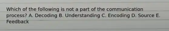 Which of the following is not a part of the communication process? A. Decoding B. Understanding C. Encoding D. Source E. Feedback