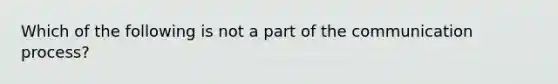 Which of the following is not a part of the communication process?