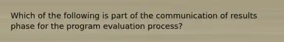 Which of the following is part of the communication of results phase for the program evaluation process?