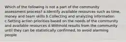 Which of the following is not a part of the community assessment process? a.Identify available resources such as time, money and team skills b.Collecting and analyzing information c.Setting action priorities based on the needs of the community and available resources d.Withhold results from the community until they can be statistically confirmed, to avoid alarming people