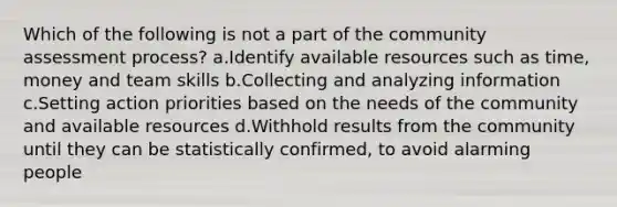 Which of the following is not a part of the community assessment process? a.Identify available resources such as time, money and team skills b.Collecting and analyzing information c.Setting action priorities based on the needs of the community and available resources d.Withhold results from the community until they can be statistically confirmed, to avoid alarming people