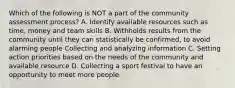 Which of the following is NOT a part of the community assessment process? A. Identify available resources such as time, money and team skills B. Withholds results from the community until they can statistically be confirmed, to avoid alarming people Collecting and analyzing information C. Setting action priorities based on the needs of the community and available resource D. Collecting a sport festival to have an opportunity to meet more people