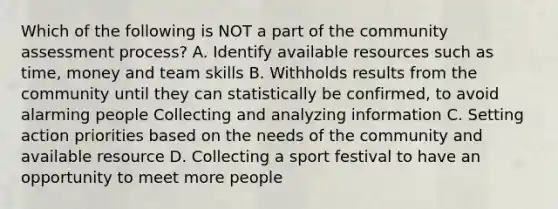 Which of the following is NOT a part of the community assessment process? A. Identify available resources such as time, money and team skills B. Withholds results from the community until they can statistically be confirmed, to avoid alarming people Collecting and analyzing information C. Setting action priorities based on the needs of the community and available resource D. Collecting a sport festival to have an opportunity to meet more people