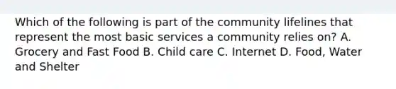 Which of the following is part of the community lifelines that represent the most basic services a community relies on? A. Grocery and Fast Food B. Child care C. Internet D. Food, Water and Shelter