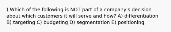 ) Which of the following is NOT part of a company's decision about which customers it will serve and how? A) differentiation B) targeting C) budgeting D) segmentation E) positioning