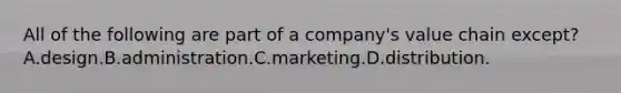 All of the following are part of a company's value chain except? A.design.B.administration.C.marketing.D.distribution.