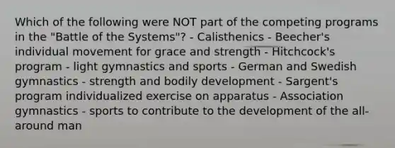 Which of the following were NOT part of the competing programs in the "Battle of the Systems"? - Calisthenics - Beecher's individual movement for grace and strength - Hitchcock's program - light gymnastics and sports - German and Swedish gymnastics - strength and bodily development - Sargent's program individualized exercise on apparatus - Association gymnastics - sports to contribute to the development of the all-around man