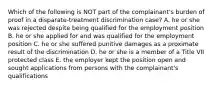 Which of the following is NOT part of the​ complainant's burden of proof in a​ disparate-treatment discrimination​ case? A. he or she was rejected despite being qualified for the employment position B. he or she applied for and was qualified for the employment position C. he or she suffered punitive damages as a proximate result of the discrimination D. he or she is a member of a Title VII protected class E. the employer kept the position open and sought applications from persons with the​ complainant's qualifications