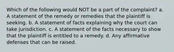 Which of the following would NOT be a part of the complaint? a. A statement of the remedy or remedies that the plaintiff is seeking. b. A statement of facts explaining why the court can take jurisdiction. c. A statement of the facts necessary to show that the plaintiff is entitled to a remedy. d. Any affirmative defenses that can be raised.