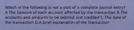 Which of the following is not a part of a complete journal entry? A.The balance of each account affected by the transaction B.The accounts and amounts to be debited and credited C.The date of the transaction D.A brief explanation of the transaction