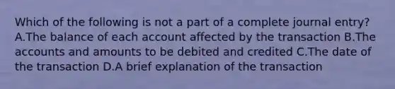 Which of the following is not a part of a complete journal entry? A.The balance of each account affected by the transaction B.The accounts and amounts to be debited and credited C.The date of the transaction D.A brief explanation of the transaction