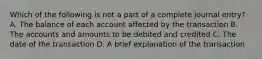 Which of the following is not a part of a complete journal entry? A. The balance of each account affected by the transaction B. The accounts and amounts to be debited and credited C. The date of the transaction D. A brief explanation of the transaction