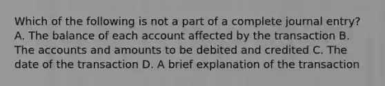 Which of the following is not a part of a complete journal entry? A. The balance of each account affected by the transaction B. The accounts and amounts to be debited and credited C. The date of the transaction D. A brief explanation of the transaction