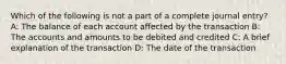 Which of the following is not a part of a complete journal entry? A: The balance of each account affected by the transaction B: The accounts and amounts to be debited and credited C: A brief explanation of the transaction D: The date of the transaction