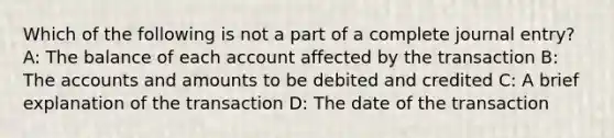 Which of the following is not a part of a complete journal entry? A: The balance of each account affected by the transaction B: The accounts and amounts to be debited and credited C: A brief explanation of the transaction D: The date of the transaction