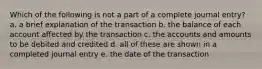 Which of the following is not a part of a complete journal entry? a. a brief explanation of the transaction b. the balance of each account affected by the transaction c. the accounts and amounts to be debited and credited d. all of these are shown in a completed journal entry e. the date of the transaction