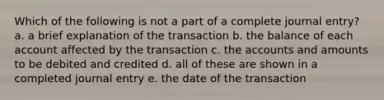 Which of the following is not a part of a complete journal entry? a. a brief explanation of the transaction b. the balance of each account affected by the transaction c. the accounts and amounts to be debited and credited d. all of these are shown in a completed journal entry e. the date of the transaction