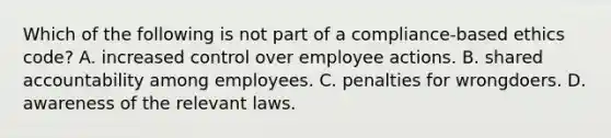 Which of the following is not part of a compliance-based ethics code? A. increased control over employee actions. B. shared accountability among employees. C. penalties for wrongdoers. D. awareness of the relevant laws.