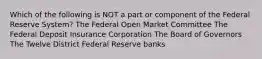 Which of the following is NOT a part or component of the Federal Reserve System? The Federal Open Market Committee The Federal Deposit Insurance Corporation The Board of Governors The Twelve District Federal Reserve banks