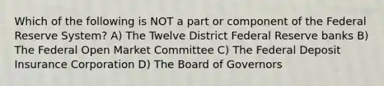 Which of the following is NOT a part or component of the Federal Reserve System? A) The Twelve District Federal Reserve banks B) The Federal Open Market Committee C) The Federal Deposit Insurance Corporation D) The Board of Governors