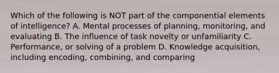 Which of the following is NOT part of the componential elements of intelligence? A. Mental processes of planning, monitoring, and evaluating B. The influence of task novelty or unfamiliarity C. Performance, or solving of a problem D. Knowledge acquisition, including encoding, combining, and comparing