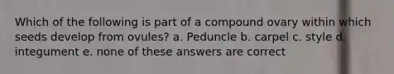 Which of the following is part of a compound ovary within which seeds develop from ovules? a. Peduncle b. carpel c. style d. integument e. none of these answers are correct