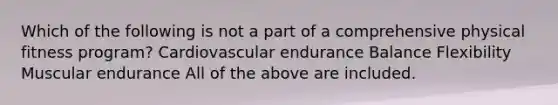 Which of the following is not a part of a comprehensive physical fitness program? Cardiovascular endurance Balance Flexibility Muscular endurance All of the above are included.