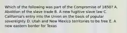 Which of the following was part of the Compromise of 1850? A. Abolition of the slave trade B. A new fugitive slave law C. California's entry into the Union on the basis of popular sovereignty D. Utah and New Mexico territories to be free E. A new eastern border for Texas