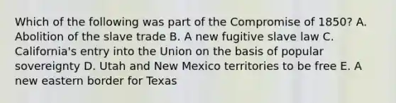 Which of the following was part of the Compromise of 1850? A. Abolition of the slave trade B. A new fugitive slave law C. California's entry into the Union on the basis of popular sovereignty D. Utah and New Mexico territories to be free E. A new eastern border for Texas