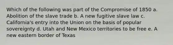 Which of the following was part of the Compromise of 1850 a. Abolition of the slave trade b. A new fugitive slave law c. California's entry into the Union on the basis of popular sovereignty d. Utah and New Mexico territories to be free e. A new eastern border of Texas