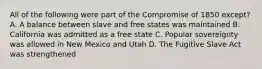 All of the following were part of the Compromise of 1850 except? A. A balance between slave and free states was maintained B. California was admitted as a free state C. Popular sovereignty was allowed in New Mexico and Utah D. The Fugitive Slave Act was strengthened