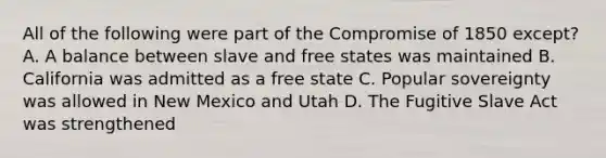 All of the following were part of the Compromise of 1850 except? A. A balance between slave and free states was maintained B. California was admitted as a free state C. Popular sovereignty was allowed in New Mexico and Utah D. The Fugitive Slave Act was strengthened