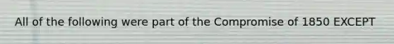 All of the following were part of the Compromise of 1850 EXCEPT