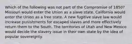 Which of the following was not part of the Compromise of 1850? Missouri would enter the Union as a slave state. California would enter the Union as a free state. A new fugitive slave law would increase punishments for escaped slaves and more effectively return them to the South. The territories of Utah and New Mexico would decide the slavery issue in their own state by the idea of popular sovereignty.